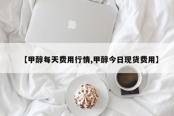 【甲醇每天费用行情,甲醇今日现货费用】