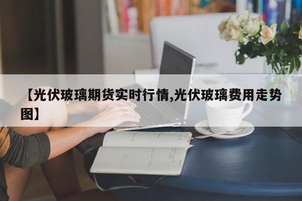 【光伏玻璃期货实时行情,光伏玻璃费用走势图】