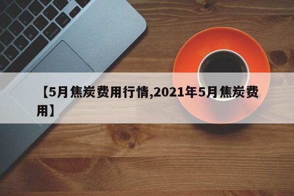 【5月焦炭费用行情,2021年5月焦炭费用】