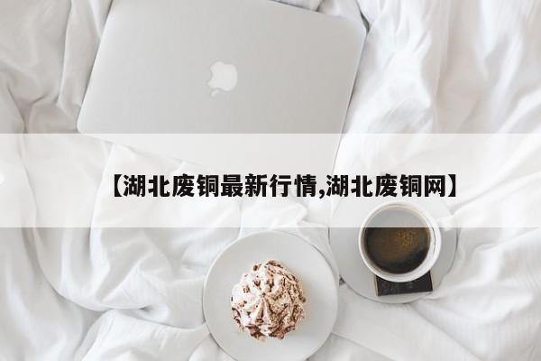 【湖北废铜最新行情,湖北废铜网】