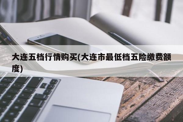大连五档行情购买(大连市最低档五险缴费额度)