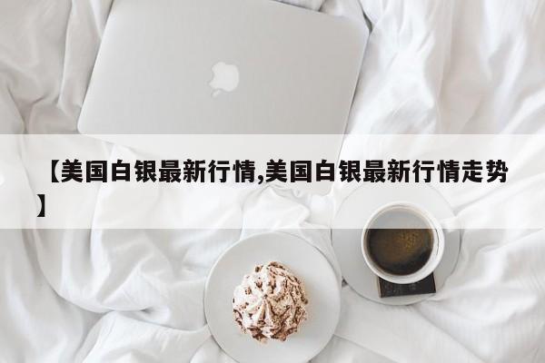 【美国白银最新行情,美国白银最新行情走势】