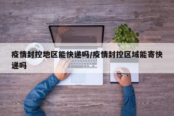 疫情封控地区能快递吗/疫情封控区域能寄快递吗