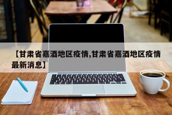 【甘肃省嘉酒地区疫情,甘肃省嘉酒地区疫情最新消息】