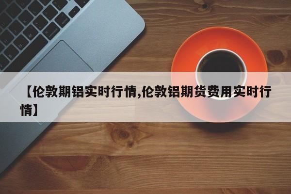【伦敦期铝实时行情,伦敦铝期货费用实时行情】