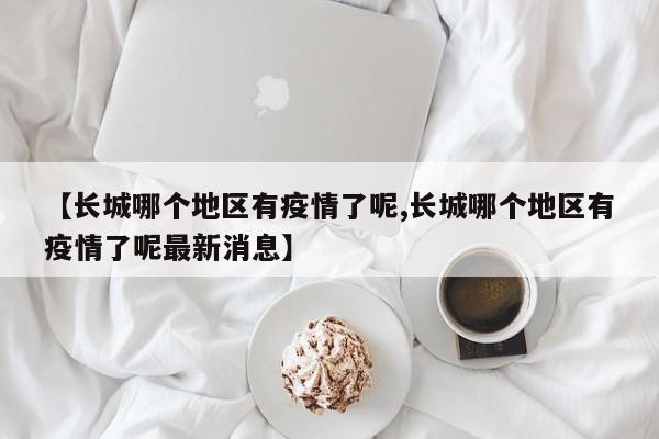 【长城哪个地区有疫情了呢,长城哪个地区有疫情了呢最新消息】