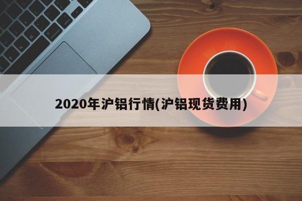 2020年沪铝行情(沪铝现货费用)