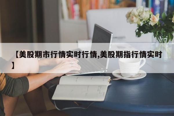 【美股期市行情实时行情,美股期指行情实时】