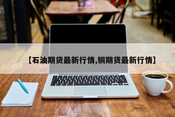 【石油期货最新行情,铜期货最新行情】