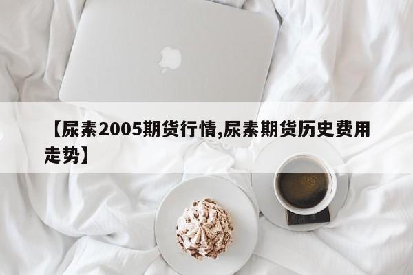 【尿素2005期货行情,尿素期货历史费用走势】