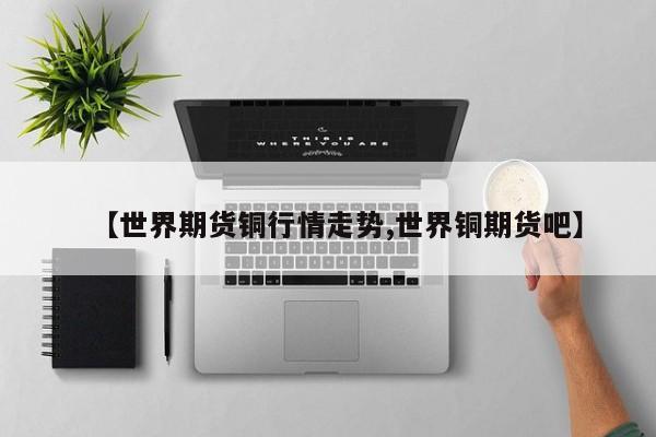 【世界期货铜行情走势,世界铜期货吧】