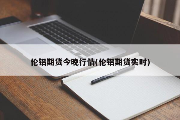 伦铝期货今晚行情(伦铝期货实时)
