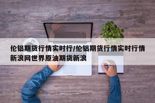 伦铝期货行情实时行/伦铝期货行情实时行情新浪网世界原油期货新浪