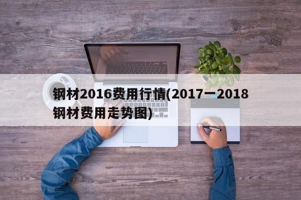 钢材2016费用行情(2017一2018钢材费用走势图)