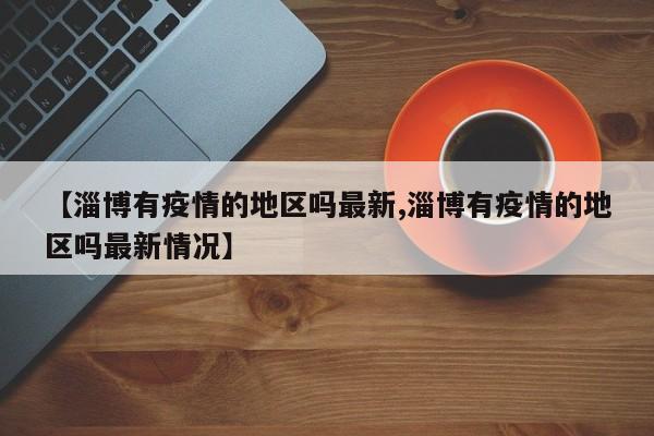 【淄博有疫情的地区吗最新,淄博有疫情的地区吗最新情况】