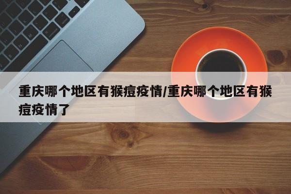 重庆哪个地区有猴痘疫情/重庆哪个地区有猴痘疫情了