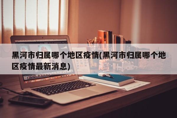 黑河市归属哪个地区疫情(黑河市归属哪个地区疫情最新消息)