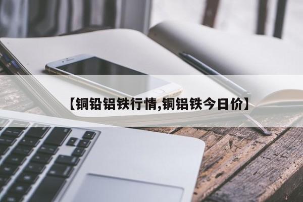 【铜铅铝铁行情,铜铝铁今日价】