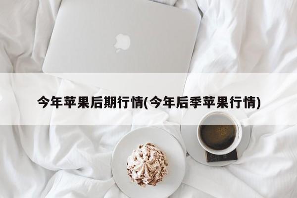今年苹果后期行情(今年后季苹果行情)