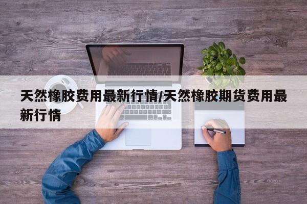 天然橡胶费用最新行情/天然橡胶期货费用最新行情