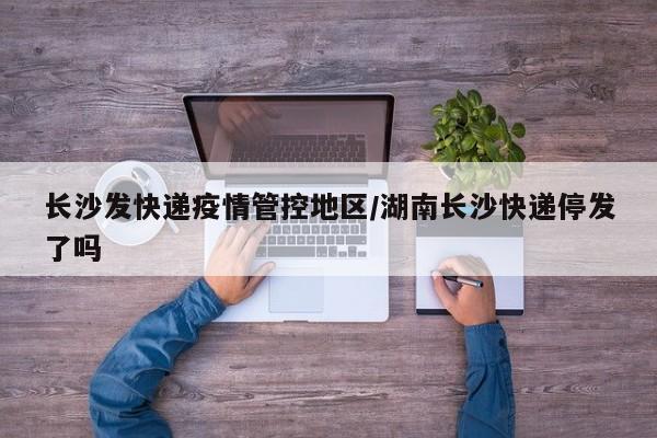 长沙发快递疫情管控地区/湖南长沙快递停发了吗