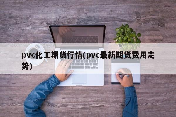 pvc化工期货行情(pvc最新期货费用走势)