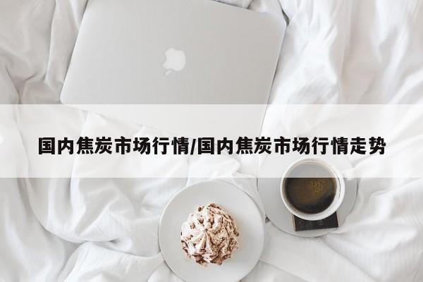 国内焦炭市场行情/国内焦炭市场行情走势