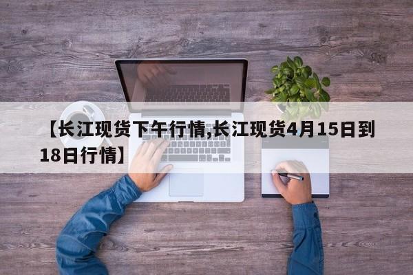 【长江现货下午行情,长江现货4月15日到18日行情】