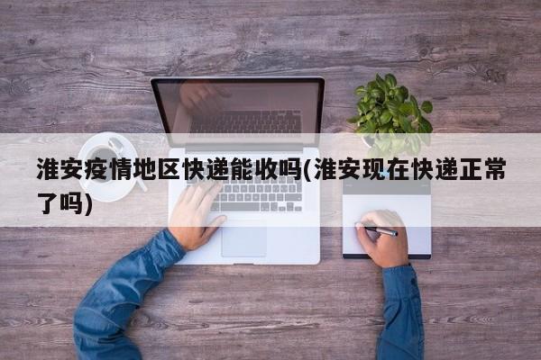 淮安疫情地区快递能收吗(淮安现在快递正常了吗)