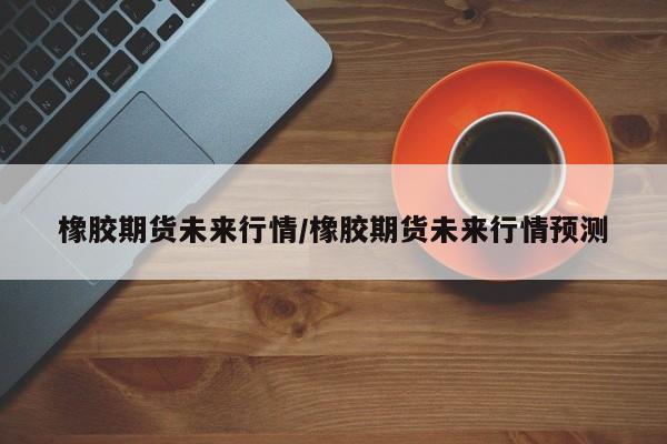 橡胶期货未来行情/橡胶期货未来行情预测