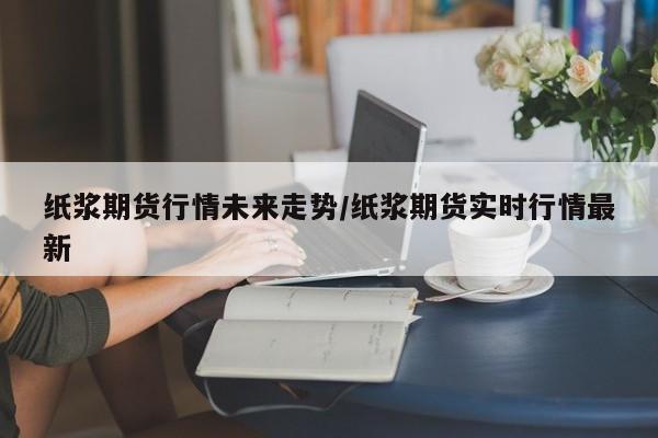 纸浆期货行情未来走势/纸浆期货实时行情最新